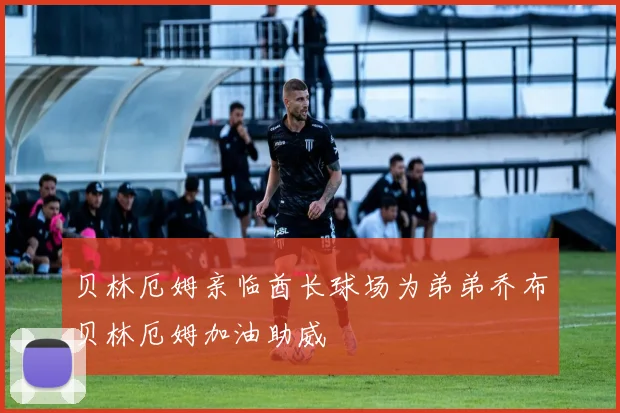 贝林厄姆亲临酋长球场为弟弟乔布贝林厄姆加油助威
