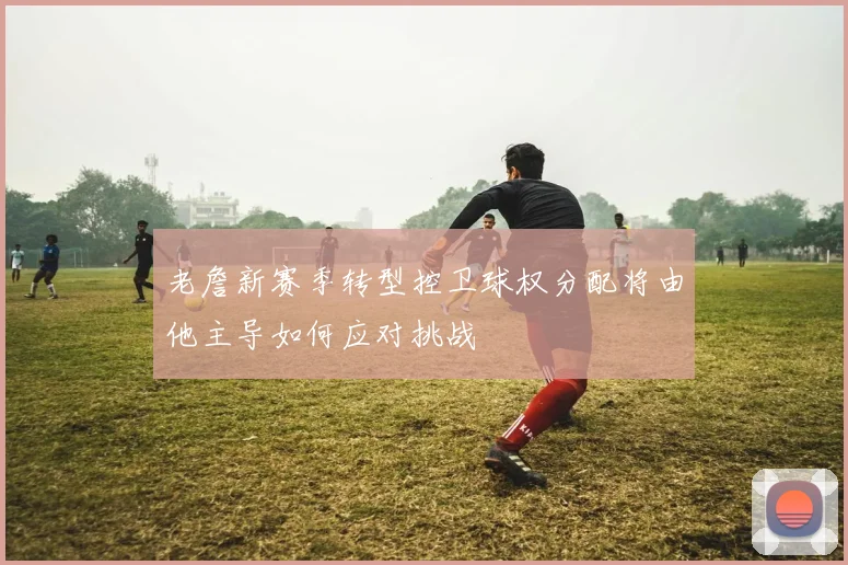 老詹新赛季转型控卫球权分配将由他主导如何应对挑战