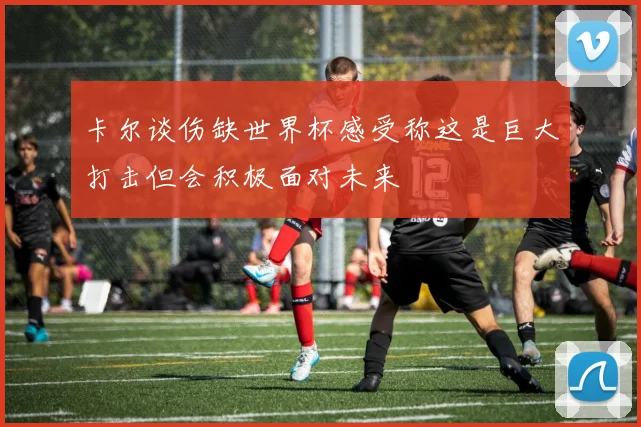 卡尔谈伤缺世界杯感受称这是巨大打击但会积极面对未来