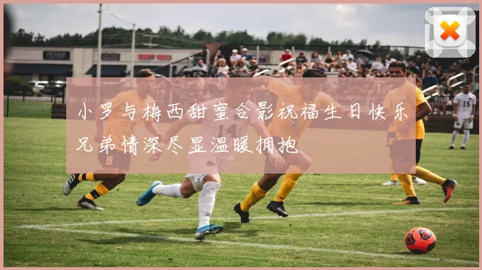 小罗与梅西甜蜜合影祝福生日快乐兄弟情深尽显温暖拥抱
