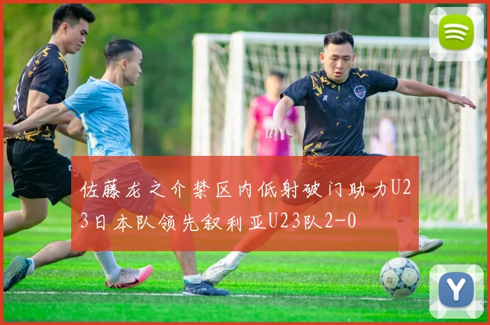 佐藤龙之介禁区内低射破门助力U23日本队领先叙利亚U23队2-0