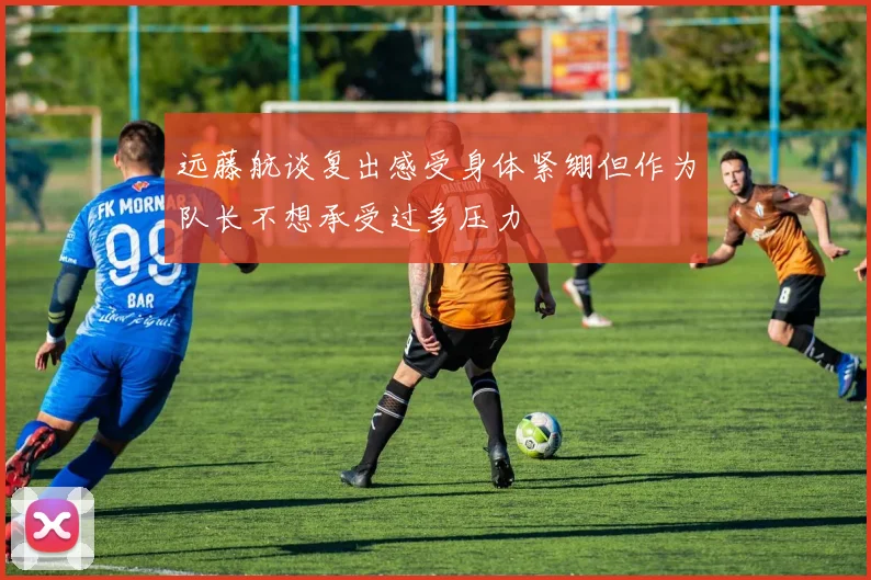 远藤航谈复出感受身体紧绷但作为队长不想承受过多压力