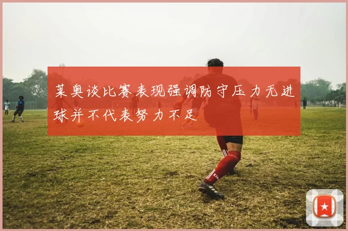 莱奥谈比赛表现强调防守压力无进球并不代表努力不足