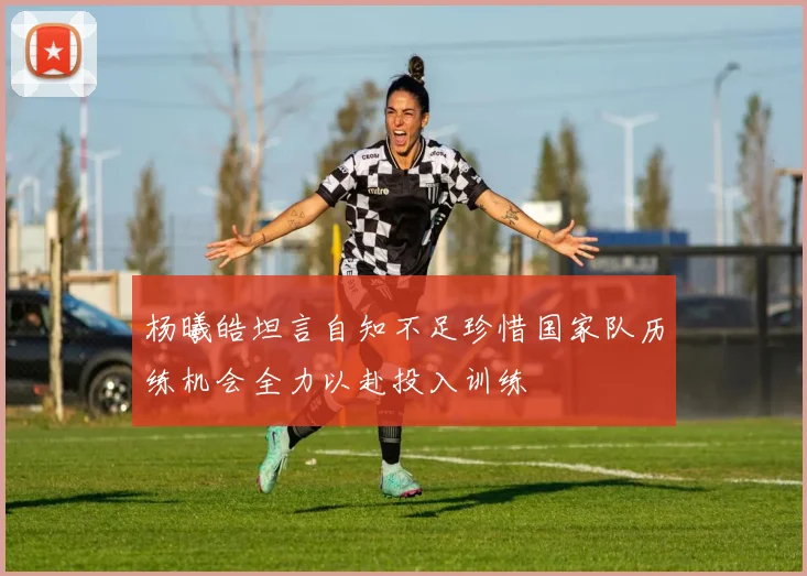 杨曦皓坦言自知不足珍惜国家队历练机会全力以赴投入训练