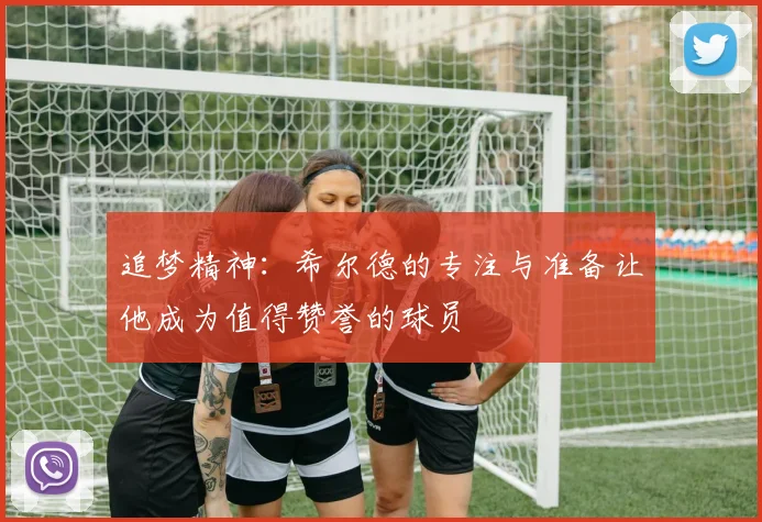追梦精神：希尔德的专注与准备让他成为值得赞誉的球员