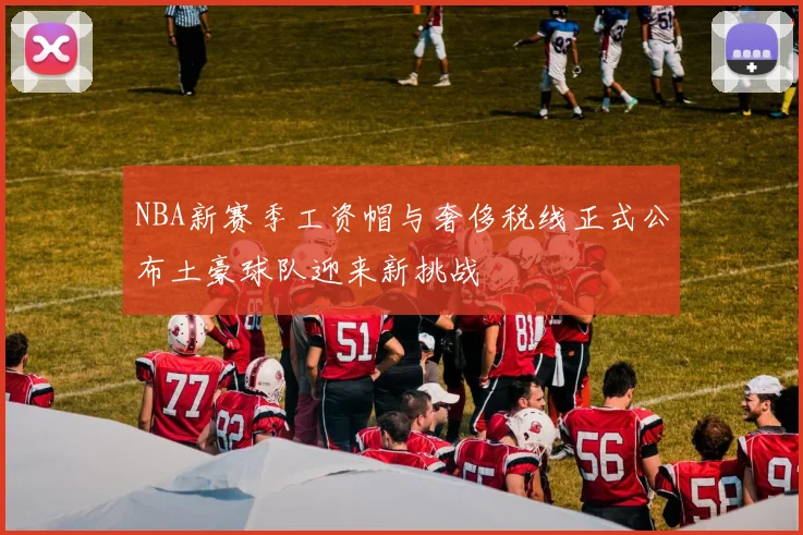 NBA新赛季工资帽与奢侈税线正式公布土豪球队迎来新挑战