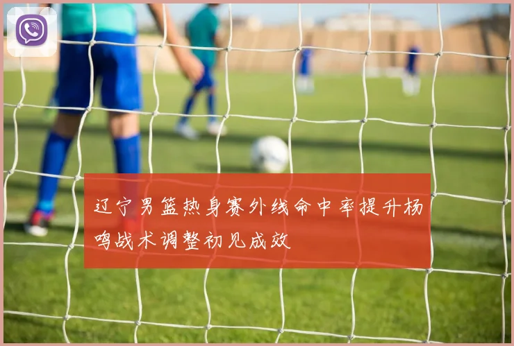 辽宁男篮热身赛外线命中率提升杨鸣战术调整初见成效