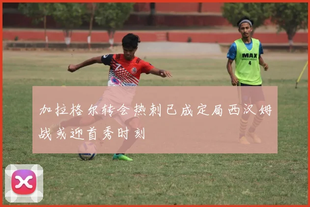 加拉格尔转会热刺已成定局西汉姆战或迎首秀时刻