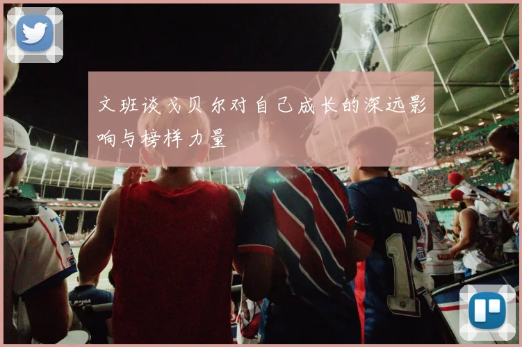 文班谈戈贝尔对自己成长的深远影响与榜样力量