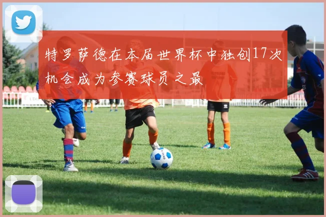 特罗萨德在本届世界杯中独创17次机会成为参赛球员之最