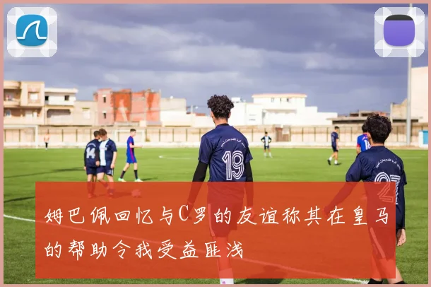 姆巴佩回忆与C罗的友谊称其在皇马的帮助令我受益匪浅
