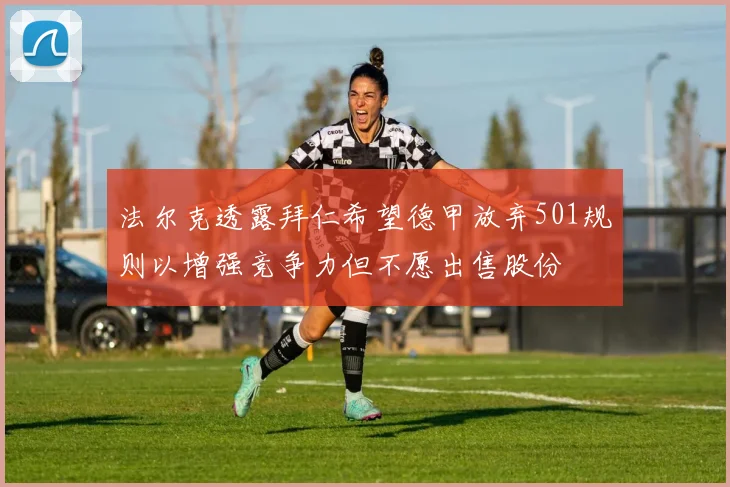 法尔克透露拜仁希望德甲放弃501规则以增强竞争力但不愿出售股份