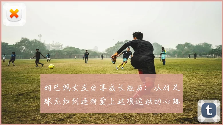 姆巴佩女友分享成长经历：从对足球无知到逐渐爱上这项运动的心路历程