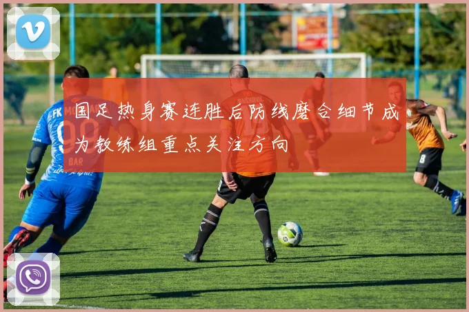 国足热身赛连胜后防线磨合细节成为教练组重点关注方向