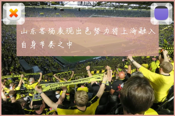 山东客场表现出色努力将上海融入自身节奏之中