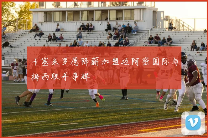 卡塞米罗愿降薪加盟迈阿密国际与梅西联手争辉