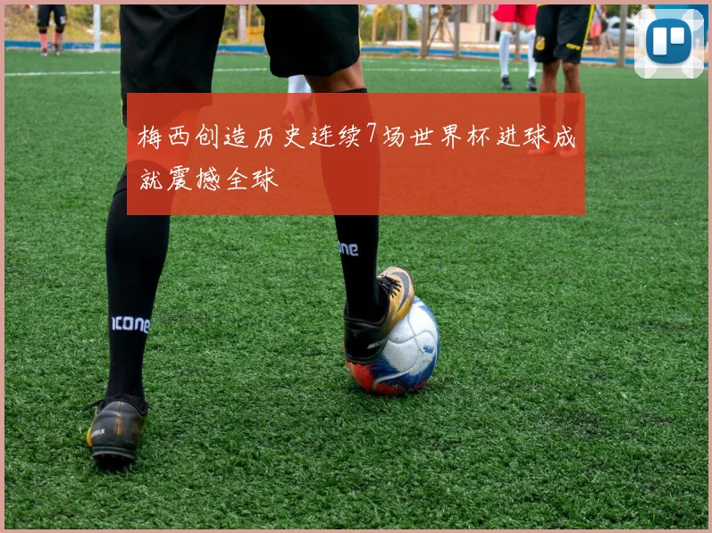 梅西创造历史连续7场世界杯进球成就震撼全球