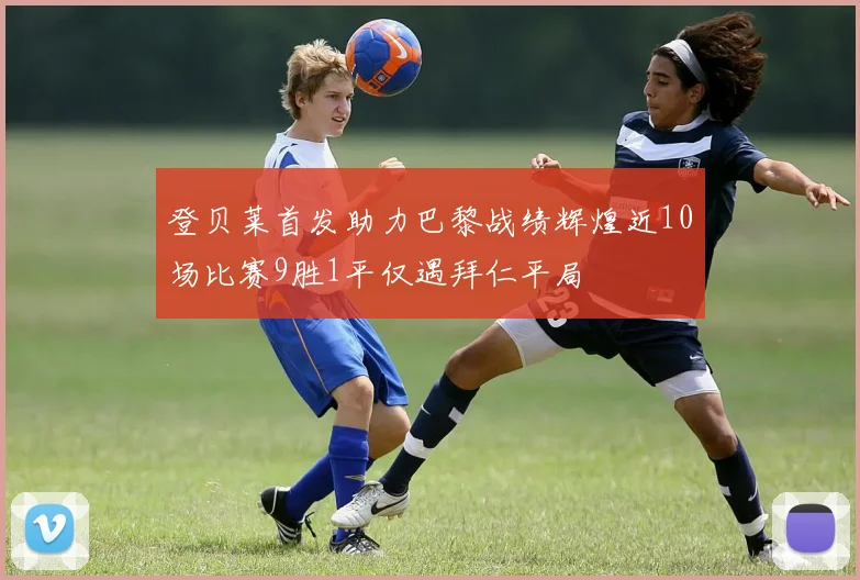 登贝莱首发助力巴黎战绩辉煌近10场比赛9胜1平仅遇拜仁平局