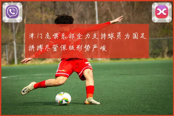 津门虎俱乐部全力支持球员为国足拼搏尽管保级形势严峻
