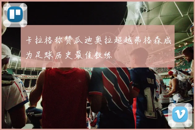 卡拉格称赞瓜迪奥拉超越弗格森成为足球历史最佳教练