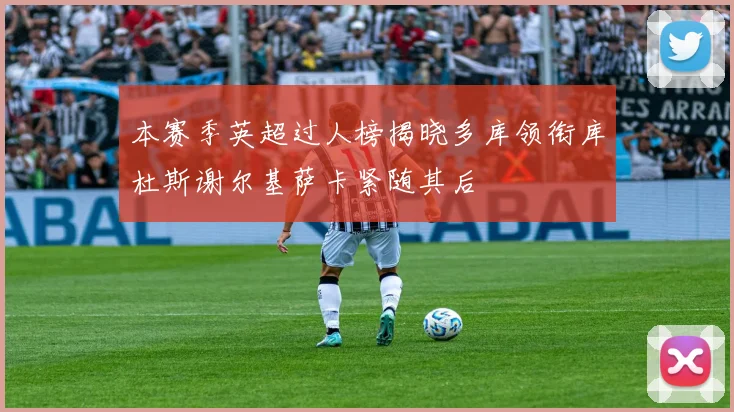 本赛季英超过人榜揭晓多库领衔库杜斯谢尔基萨卡紧随其后