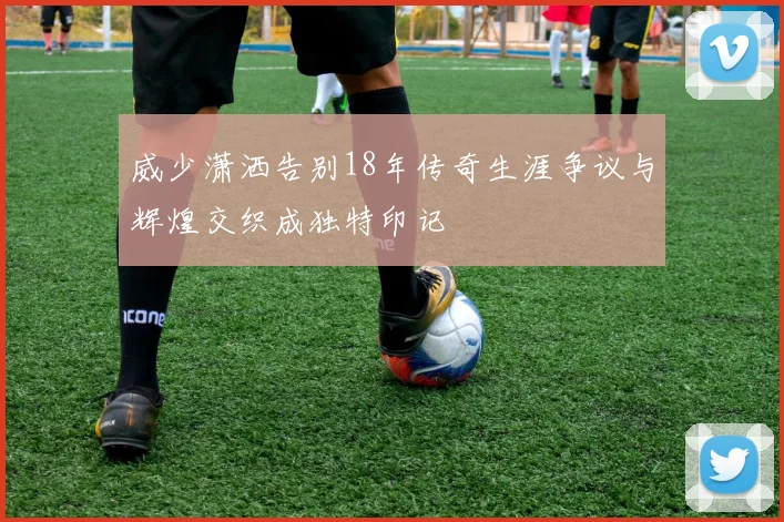 威少潇洒告别18年传奇生涯争议与辉煌交织成独特印记