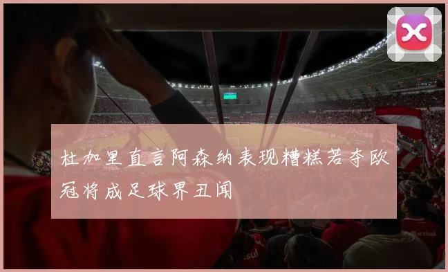 杜加里直言阿森纳表现糟糕若夺欧冠将成足球界丑闻