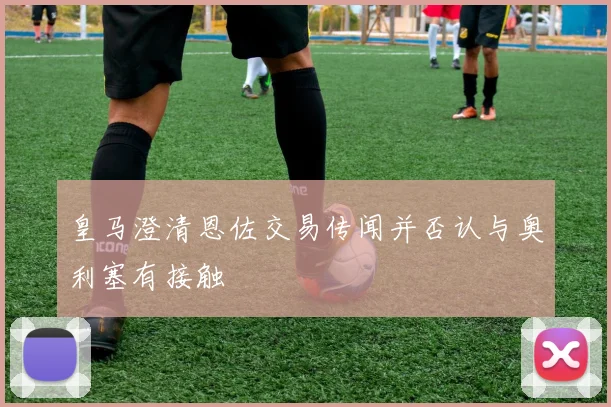 皇马澄清恩佐交易传闻并否认与奥利塞有接触