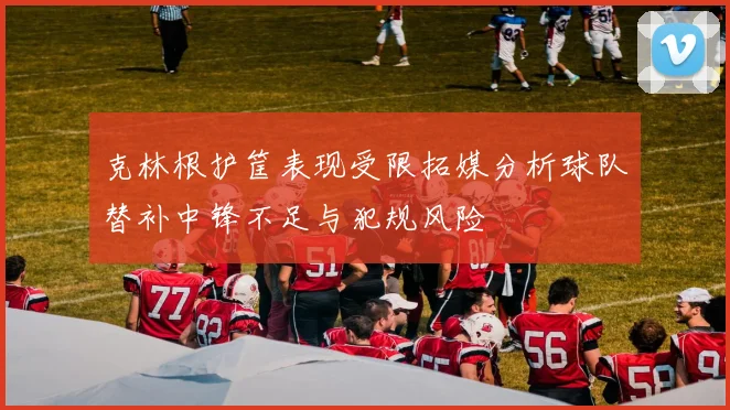 克林根护筐表现受限拓媒分析球队替补中锋不足与犯规风险