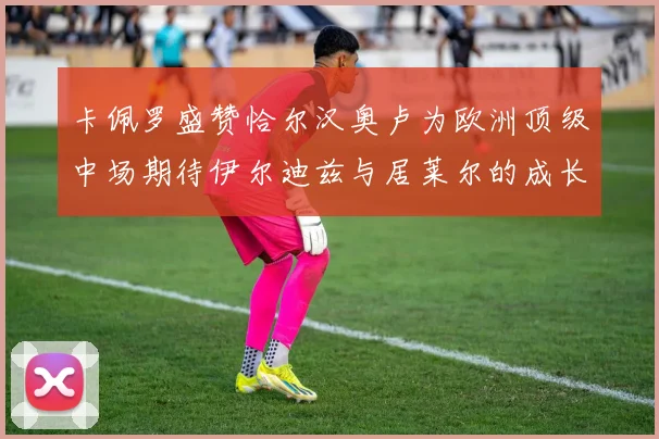 卡佩罗盛赞恰尔汉奥卢为欧洲顶级中场期待伊尔迪兹与居莱尔的成长